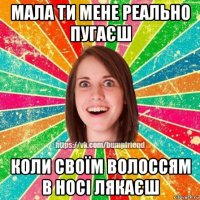 мала ти мене реально пугаєш коли своїм волоссям в носі лякаєш