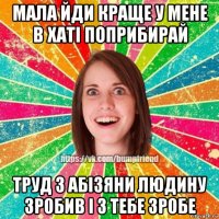 мала йди краще у мене в хаті поприбирай труд з абізяни людину зробив і з тебе зробе