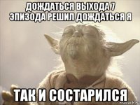 дождаться выхода 7 эпизода решил дождаться я так и состарился