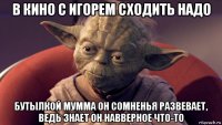 в кино с игорем сходить надо бутылкой мумма он сомненья развевает, ведь знает он навверное что-то