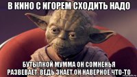 в кино с игорем сходить надо бутылкой мумма он сомненья развевает, ведь знает он наверное что-то