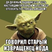 да да юный падаван!это и есть настоящий лазерный меч.если его отсосать,то станешь джедаем) говорил старый извращенец йода