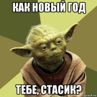 как новый год тебе, стасик?