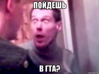 пойдешь в гта?