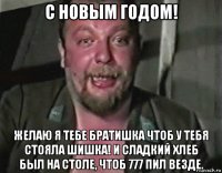 с новым годом! желаю я тебе братишка чтоб у тебя стояла шишка! и сладкий хлеб был на столе, чтоб 777 пил везде.