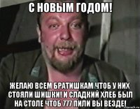 с новым годом! желаю всем братишкам чтоб у них стояли шишки! и сладкий хлеб был на столе чтоб 777 пили вы везде!