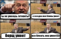 ты не умеешь готовить? а соседка моя блины умеет борщ умеет все блеать она умеет))))