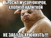 бросил мусор, окурок, хлопнул калиткой не забудь хрюкнуть!!!