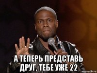  а теперь представь друг, тебе уже 22