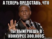 а теперь представь, что ты выиграешь в конкурсе 300.000$