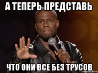 а теперь представь что они все без трусов