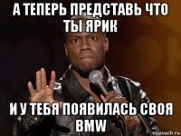 а теперь представь что ты ярик и у тебя появилась своя bmw