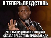 а теперь представь что ты представил, когда я сказал представь представил?