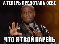 а теперь представь себе что я твой парень