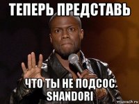 теперь представь что ты не подсос shandori