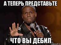 а теперь представьте что вы дебил