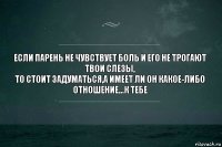 Если парень не чувствует боль и его не трогают твои слезы,
То стоит задуматься,а имеет ли он какое-либо отношение...к тебе