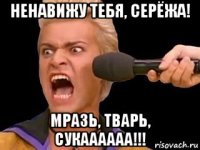 ненавижу тебя, серёжа! мразь, тварь, сукаааааа!!!