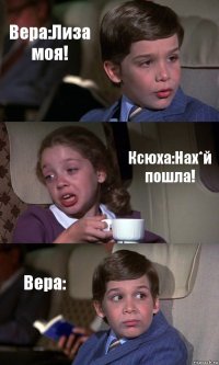 Вера:Лиза моя! Ксюха:Нах*й пошла! Вера: