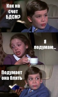 Как на счет БДСМ? Я подумаю... Подумает она блять