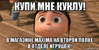 купи мне куклу! в магазине maxima на второй полке в отделе игрушек!