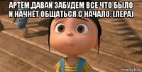 артём,давай забудем все что было и начнёт общаться с начало. (лера) 