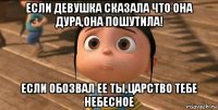 если девушка сказала что она дура,она пошутила! если обозвал ее ты,царство тебе небесное