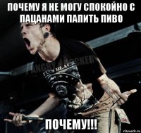 почему я не могу спокойно с пацанами папить пиво почему!!!