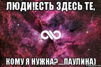 люди!есть здесь те, кому я нужна?....паулина)