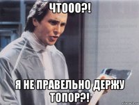 чтооо?! я не правельно держу топор?!