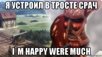 я устроил в тросте срач i`m happy were much