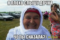 я плохо слышу дочка че ты сказала?)