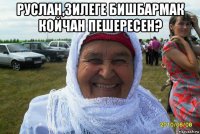 руслан,зилеге бишбармак койчан пешересен? 