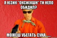 я юзик "оксиекшн" ти непо обидил? можеш убегать сука......