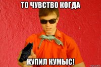 то чувство когда купил кумыс!