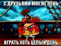 с друзьями мне не лень играть хоть целый день