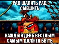 рад шалить рад смешить каждый день весёлым самым должен быть