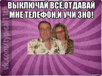 выключай всё,отдавай мне телефон,и учи зно! 