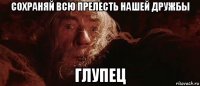 сохраняй всю прелесть нашей дружбы глупец