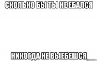 сколько бы ты не ебался никогда не выебешся