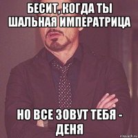 бесит, когда ты шальная императрица но все зовут тебя - деня