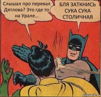 Слышал про перевал Дятлова? Это где то на Урале... БЛЯ ЗАТКНИСЬ СУКА СУКА СТОЛИЧНАЯ