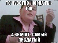 то чувство , когда ты- iga а значит : самый пиздатый