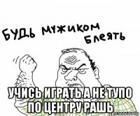  учись играть а не тупо по центру рашь