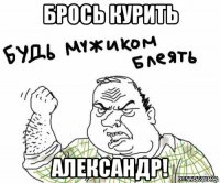 брось курить александр!