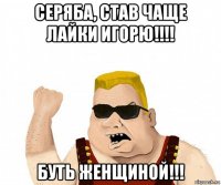 серяба, став чаще лайки игорю!!!! буть женщиной!!!