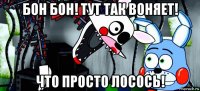 бон бон! тут так воняет! что просто лосось!