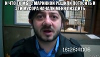 и что то мы с маринкой решили потусить и эти мусора начали меня пиздить 