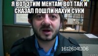 я вот этим ментам вот так и сказал пошли нахуй суки 