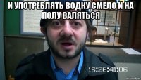 и употреблять водку смело и на полу валяться 